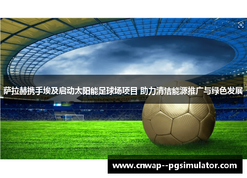 萨拉赫携手埃及启动太阳能足球场项目 助力清洁能源推广与绿色发展 萨拉赫携手埃及启动太阳能足球场项目 助力清洁能源推广与绿色发展