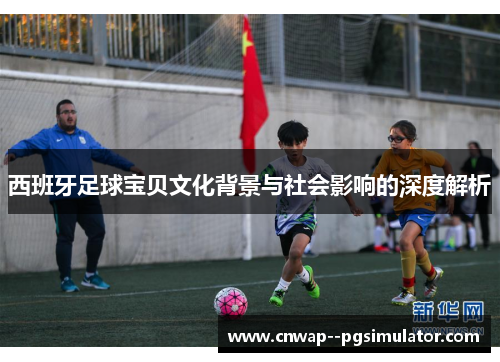 西班牙足球宝贝文化背景与社会影响的深度解析 西班牙足球宝贝文化背景与社会影响的深度解析