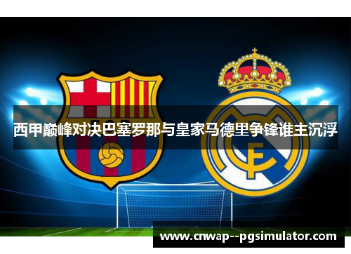 西甲巅峰对决巴塞罗那与皇家马德里争锋谁主沉浮 西甲巅峰对决巴塞罗那与皇家马德里争锋谁主沉浮
