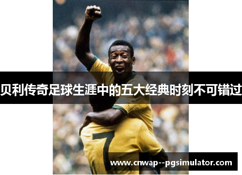 贝利传奇足球生涯中的五大经典时刻不可错过 贝利传奇足球生涯中的五大经典时刻不可错过