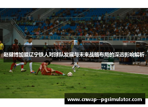 赵健博加盟辽宁铁人对球队发展与未来战略布局的深远影响解析 赵健博加盟辽宁铁人对球队发展与未来战略布局的深远影响解析