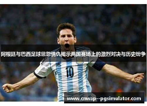 阿根廷与巴西足球恩怨情仇揭示两国赛场上的激烈对决与历史纷争