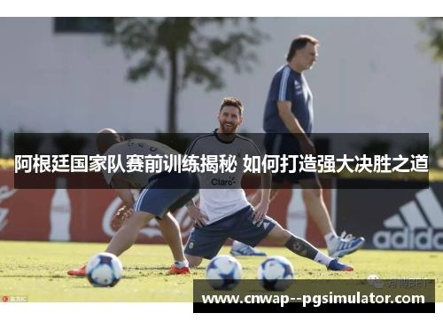 阿根廷国家队赛前训练揭秘 如何打造强大决胜之道