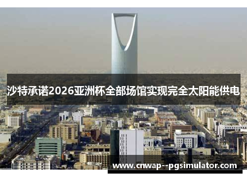 沙特承诺2026亚洲杯全部场馆实现完全太阳能供电 沙特承诺2026亚洲杯全部场馆实现完全太阳能供电
