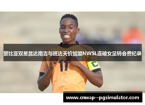 赞比亚双星昆达南吉与班达天价加盟NWSL连破女足转会费纪录 赞比亚双星昆达南吉与班达天价加盟NWSL连破女足转会费纪录