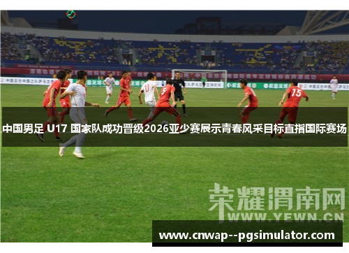 中国男足 U17 国家队成功晋级2026亚少赛展示青春风采目标直指国际赛场