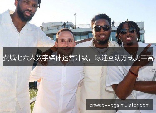 费城七六人数字媒体运营升级,球迷互动方式更丰富 费城七六人数字媒体运营升级,球迷互动方式更丰富
